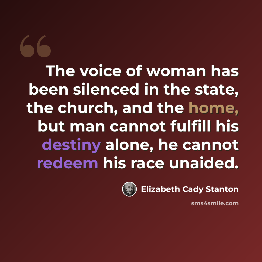 “The voice of woman has been silenced in the state, the church, and the home, but man cannot fulfill his destiny alone, he cannot redeem his race unaided.” quote by Elizabeth Cady Stanton
