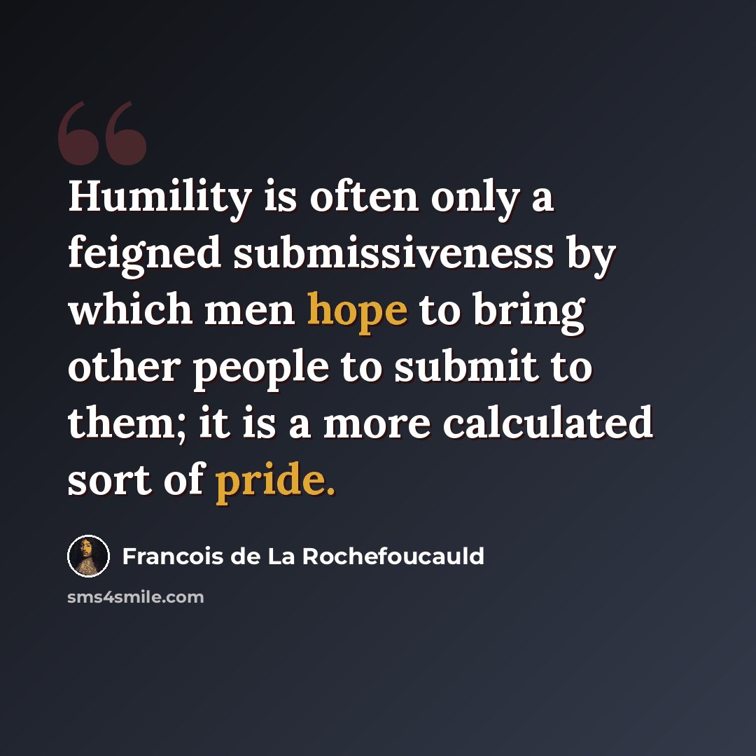 “Humility is often only a feigned submissiveness by which men hope to bring other people to submit to them; it is a more calculated sort of pride.” quote by Francois de La Rochefoucauld