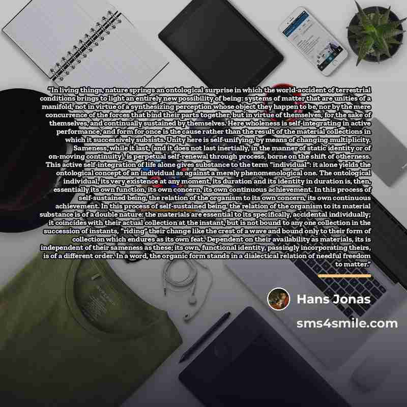 “In living things, nature springs an ontological surprise in which the world-accident of terrestrial conditions brings to light an entirely new possibility of being: systems of matter that are unities of a manifold, not in virtue of a synthesizing perception whose object they happen to be, nor by…” quote by Hans Jonas