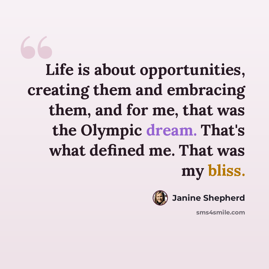 “Life is about opportunities, creating them and embracing them, and for me, that was the Olympic dream. That's what defined me. That was my bliss.” quote by Janine Shepherd