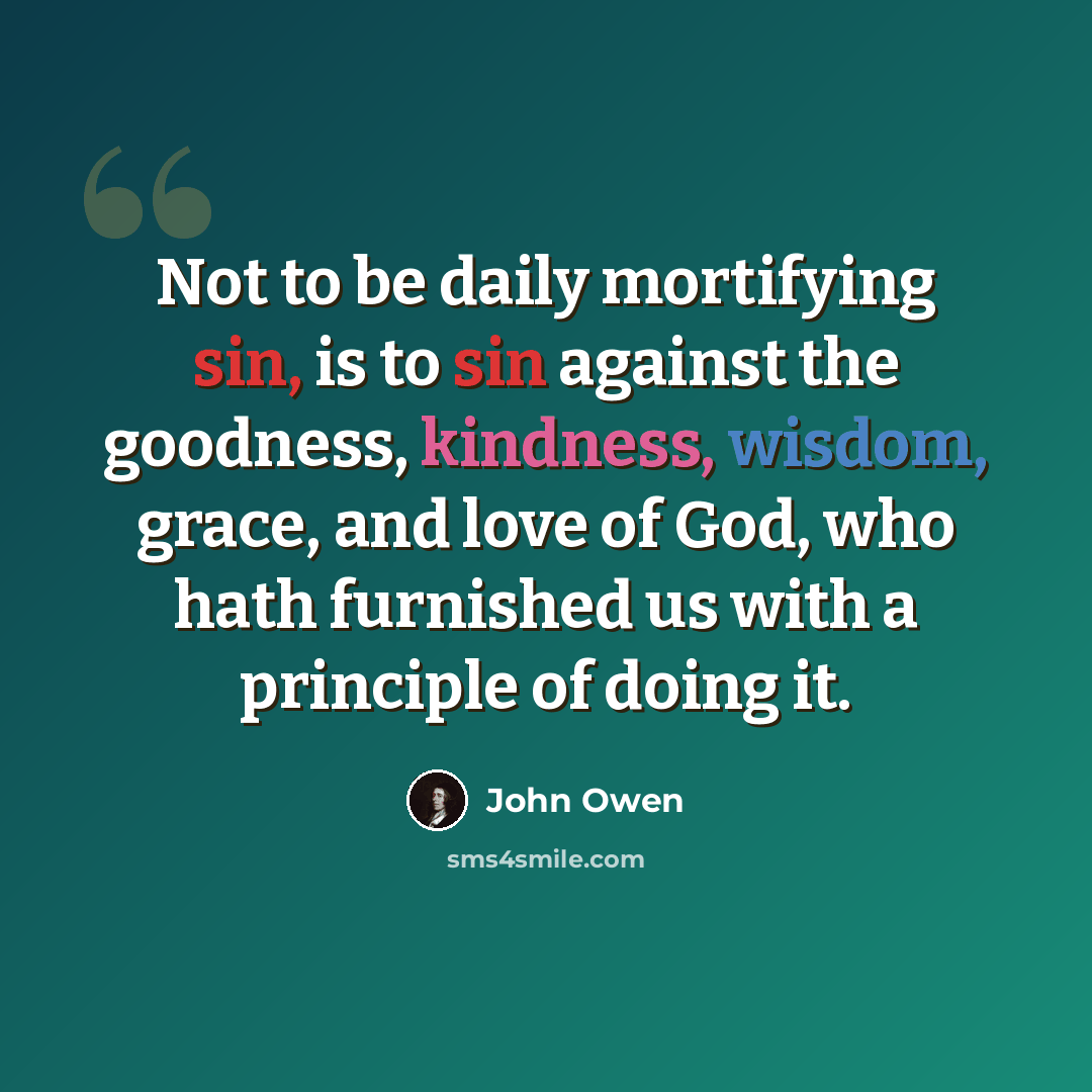 “Not to be daily mortifying sin, is to sin against the goodness, kindness, wisdom, grace, and love of God, who hath furnished us with a principle of doing it.” quote by John Owen