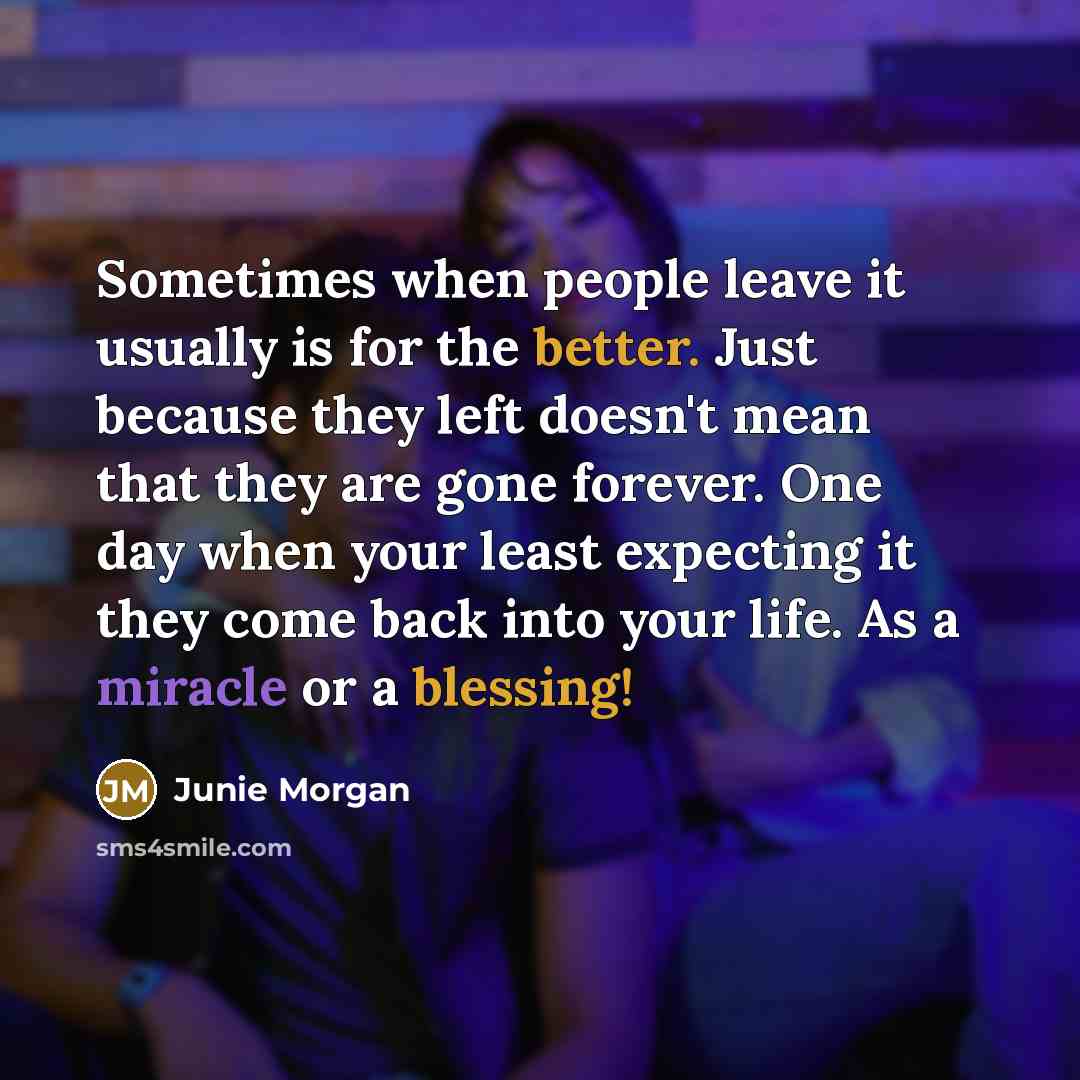 “Sometimes when people leave it usually is for the better. Just because they left doesn't mean that they are gone forever. One day when your least expecting it they come back into your life. As a miracle or a blessing!” quote by Junie Morgan