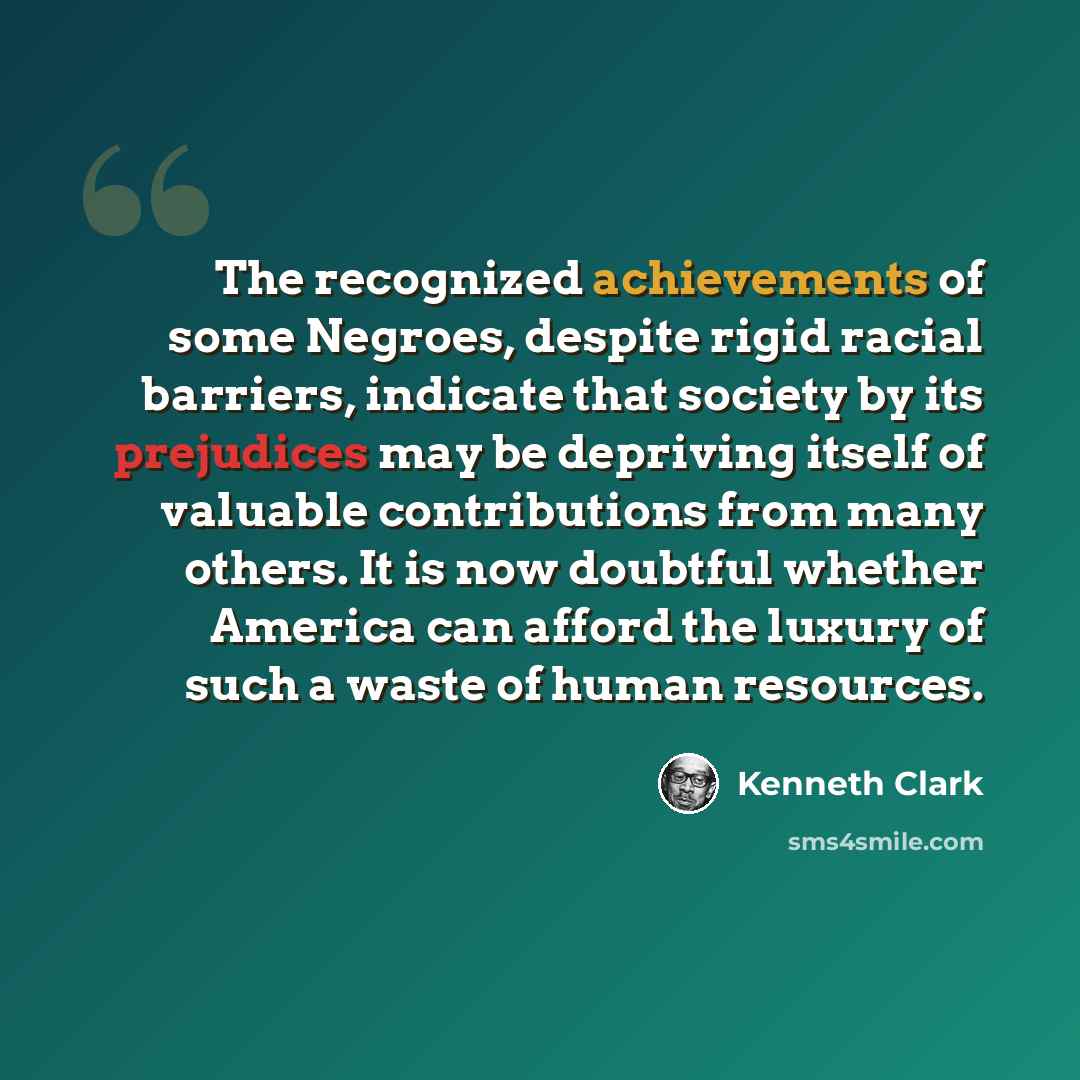 “The recognized achievements of some Negroes, despite rigid racial barriers, indicate that society by its prejudices may be depriving itself of valuable contributions from many others. It is now doubtful whether America can afford the luxury of such a waste of human resources.” quote by Kenneth Clark