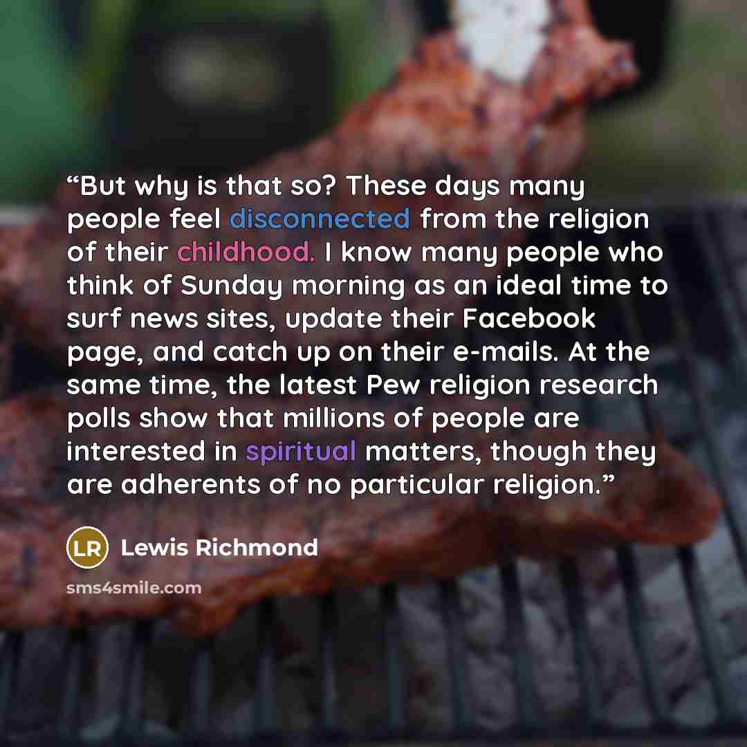 “But why is that so? These days many people feel disconnected from the religion of their childhood. I know many people who think of Sunday morning as an ideal time to surf news sites, update their Facebook page, and catch up on their e-mails. At the same time, the latest Pew religion research polls…” quote by Lewis Richmond