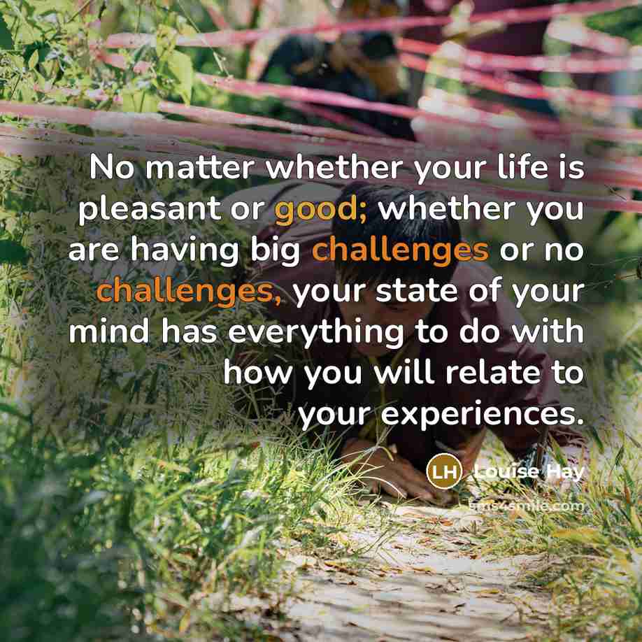 “No matter whether your life is pleasant or good; whether you are having big challenges or no challenges, your state of your mind has everything to do with how you will relate to your experiences.” quote by Louise Hay