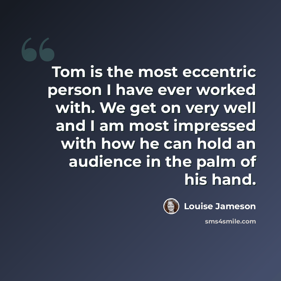 “Tom is the most eccentric person I have ever worked with. We get on very well and I am most impressed with how he can hold an audience in the palm of his hand.” quote by Louise Jameson