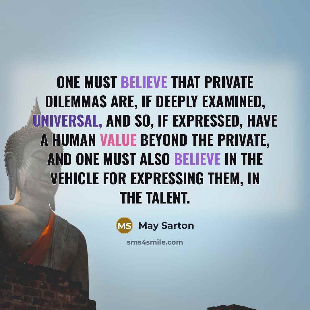 “One must believe that private dilemmas are, if deeply examined, universal, and so, if expressed, have a human value beyond the private, and one must also believe in the vehicle for expressing them, in the talent.” quote by May Sarton