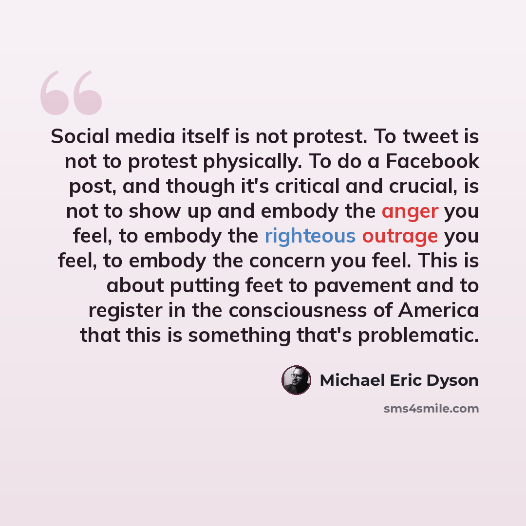 “Social media itself is not protest. To tweet is not to protest physically. To do a Facebook post, and though it's critical and crucial, is not to show up and embody the anger you feel, to embody the righteous outrage you feel, to embody the concern you feel. This is about putting feet to pavement…” quote by Michael Eric Dyson