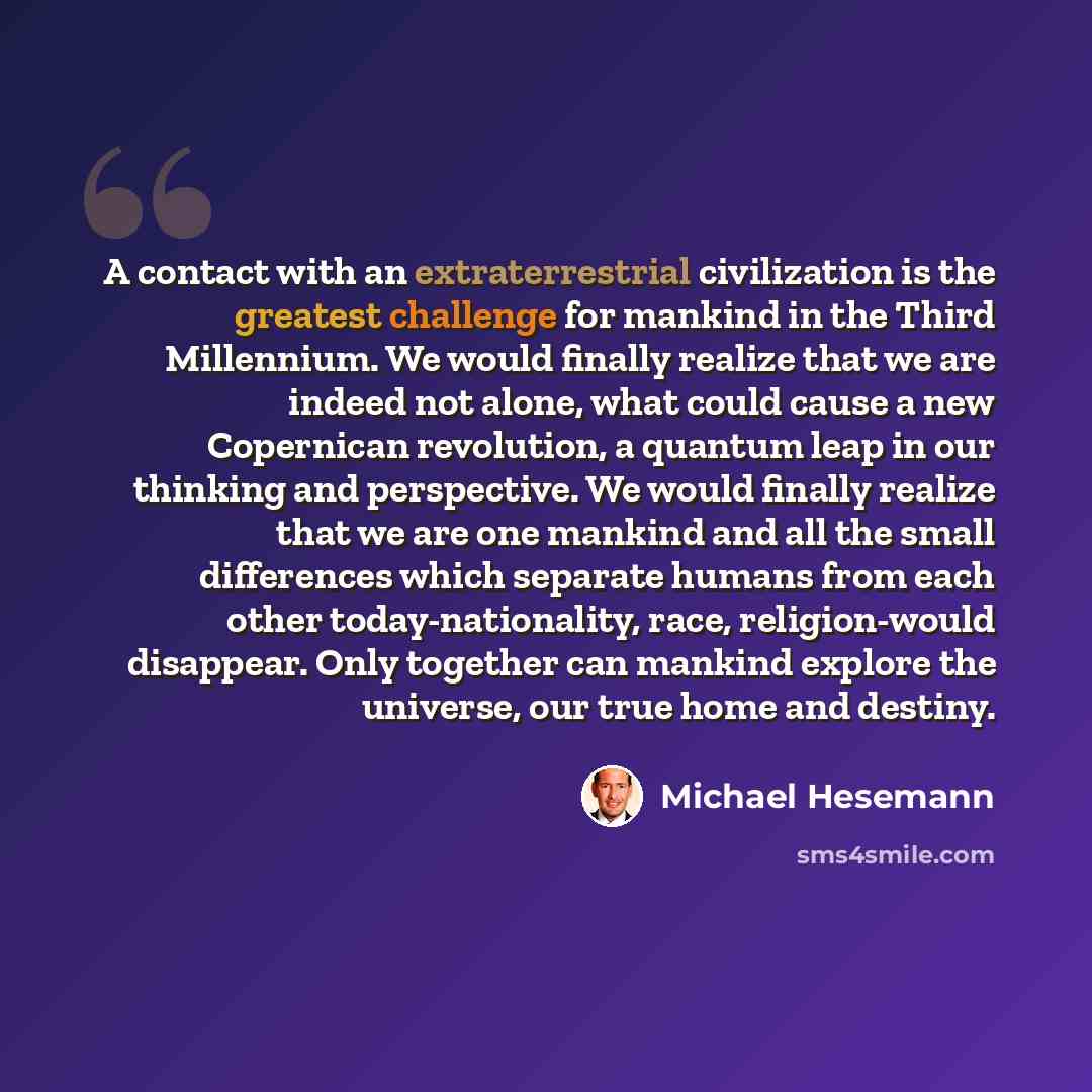“A contact with an extraterrestrial civilization is the greatest challenge for mankind in the Third Millennium. We would finally realize that we are indeed not alone, what could cause a new Copernican revolution, a quantum leap in our thinking and perspective. We would finally realize that we are…” quote by Michael Hesemann