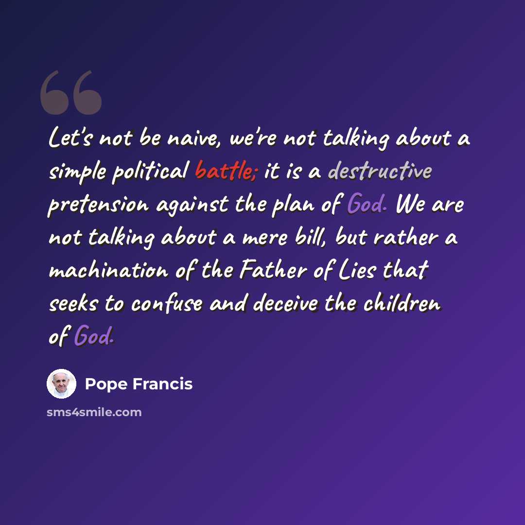 “Let's not be naive, we're not talking about a simple political battle; it is a destructive pretension against the plan of God. We are not talking about a mere bill, but rather a machination of the Father of Lies that seeks to confuse and deceive the children of God.” quote by Pope Francis