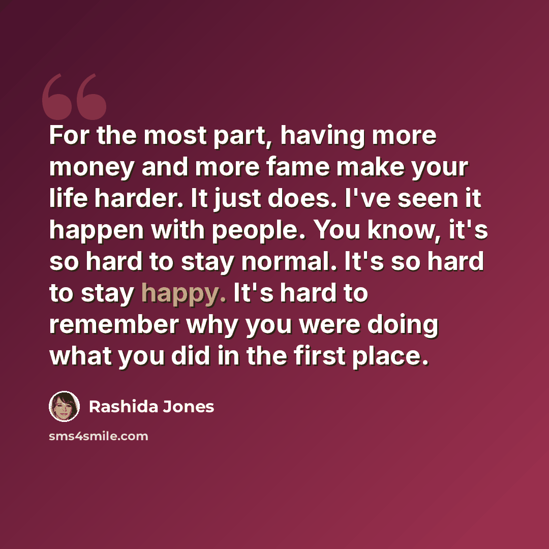 “For the most part, having more money and more fame make your life harder. It just does. I've seen it happen with people. You know, it's so hard to stay normal. It's so hard to stay happy. It's hard to remember why you were doing what you did in the first place.” quote by Rashida Jones