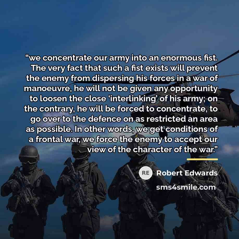 “we concentrate our army into an enormous fist. The very fact that such a fist exists will prevent the enemy from dispersing his forces in a war of manoeuvre, he will not be given any opportunity to loosen the close ‘interlinking’ of his army; on the contrary, he will be forced to concentrate, to…” quote by Robert Edwards
