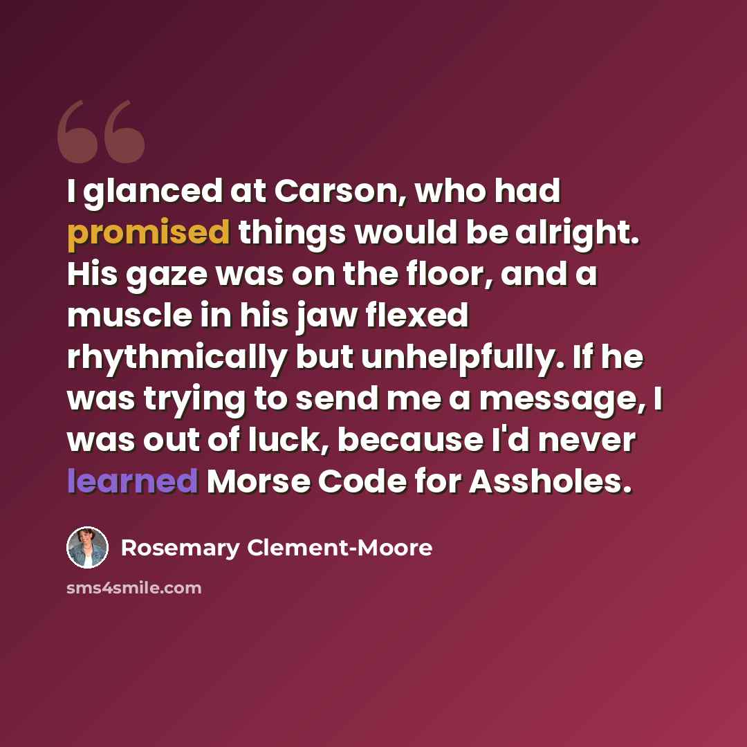 “I glanced at Carson, who had promised things would be alright. His gaze was on the floor, and a muscle in his jaw flexed rhythmically but unhelpfully. If he was trying to send me a message, I was out of luck, because I'd never learned Morse Code for Assholes.” quote by Rosemary Clement-Moore