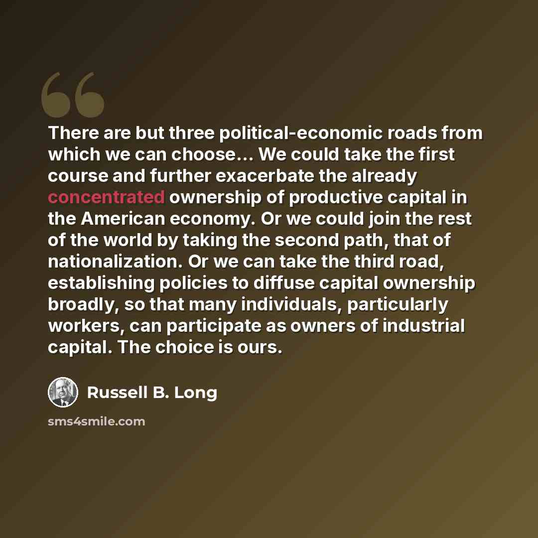 “There are but three political-economic roads from which we can choose... We could take the first course and further exacerbate the already concentrated ownership of productive capital in the American economy. Or we could join the rest of the world by taking the second path, that of…” quote by Russell B. Long