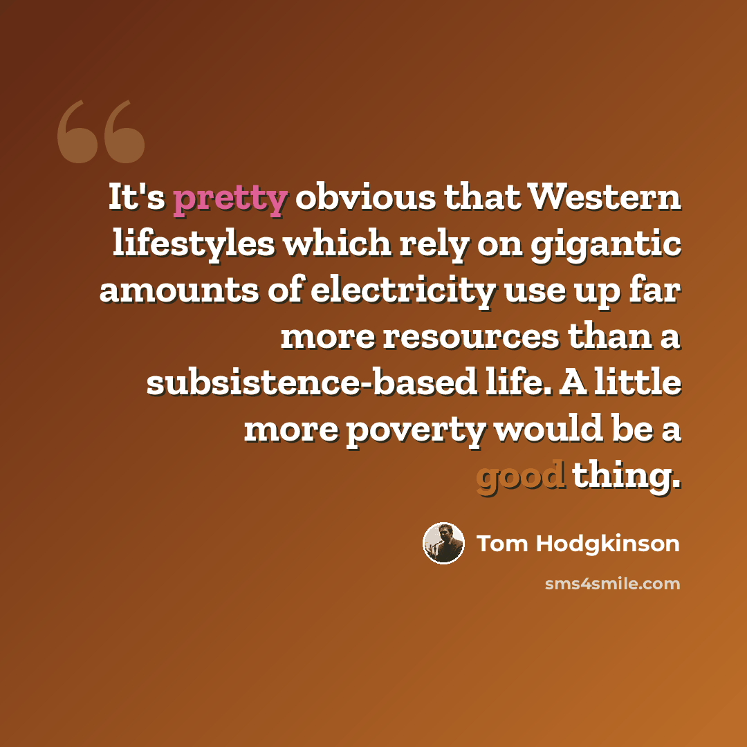 “It's pretty obvious that Western lifestyles which rely on gigantic amounts of electricity use up far more resources than a subsistence-based life. A little more poverty would be a good thing.” quote by Tom Hodgkinson