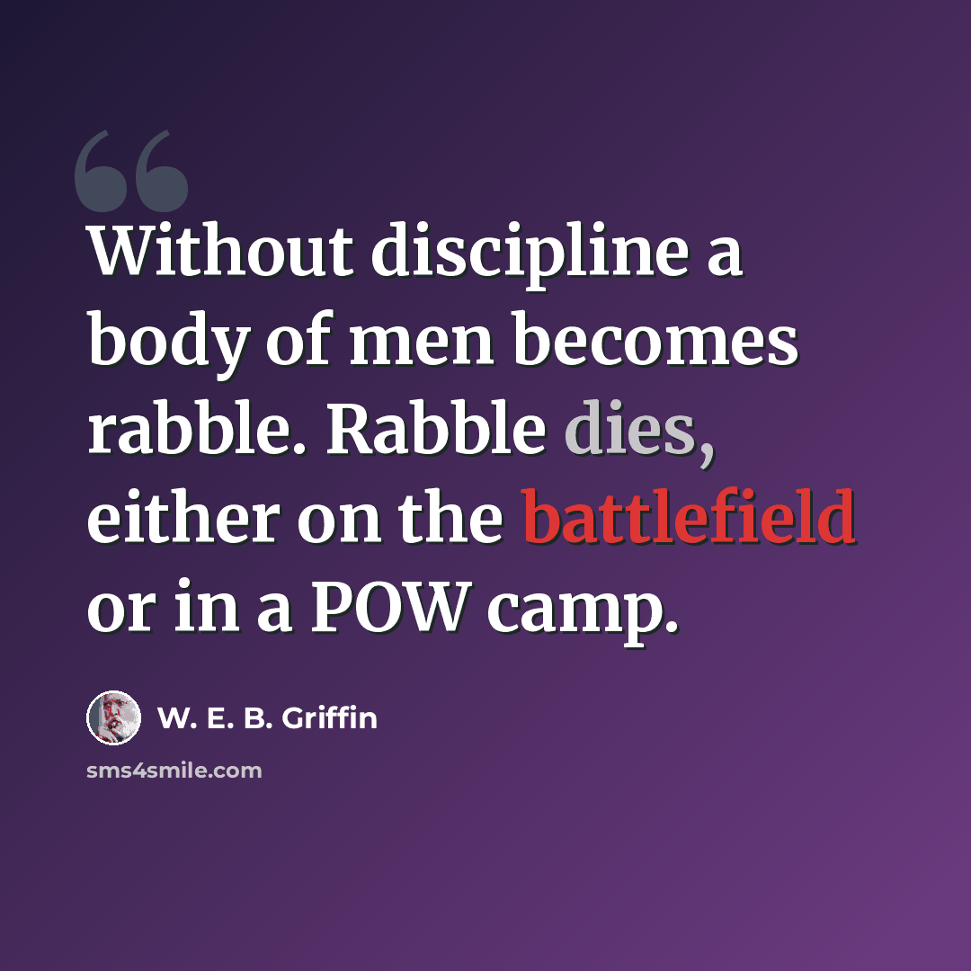 “Without discipline a body of men becomes rabble. Rabble dies, either on the battlefield or in a POW camp.” quote by W. E. B. Griffin