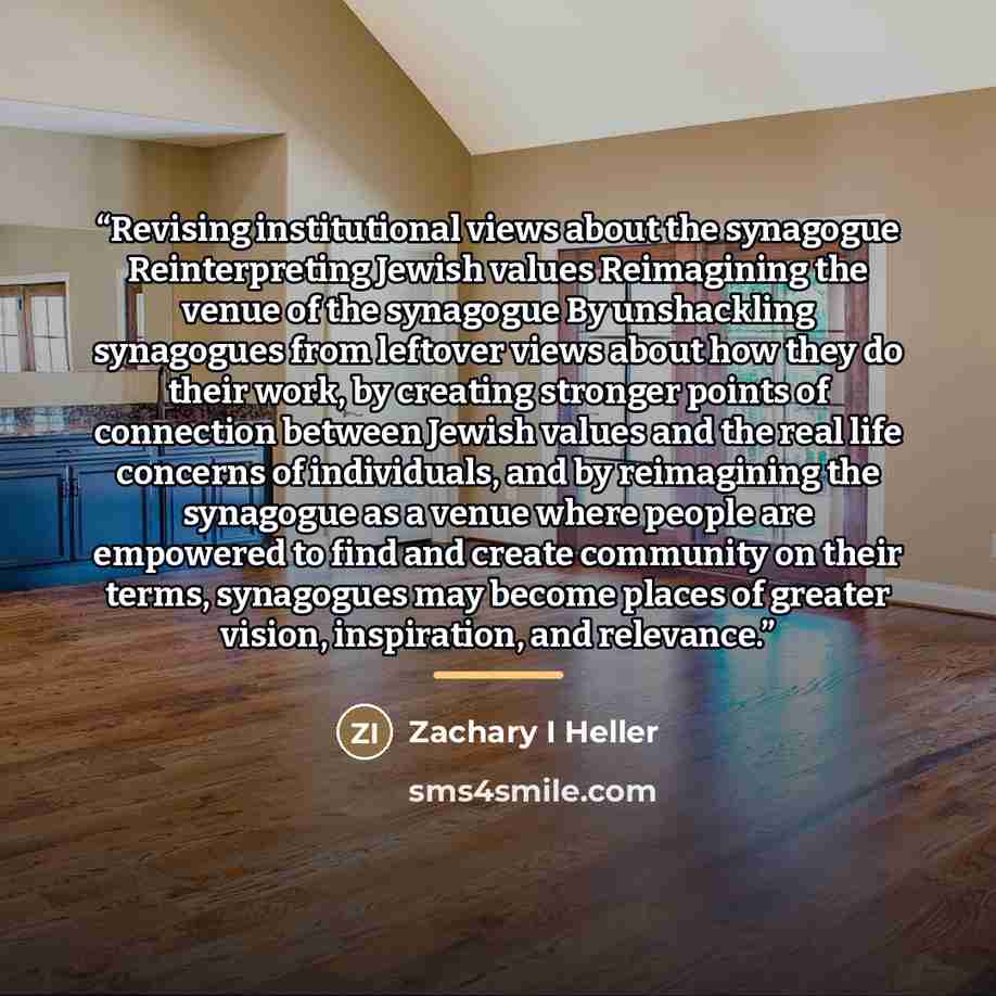 “Revising institutional views about the synagogue Reinterpreting Jewish values Reimagining the venue of the synagogue By unshackling synagogues from leftover views about how they do their work, by creating stronger points of connection between Jewish values and the real life concerns of…” quote by Zachary I Heller
