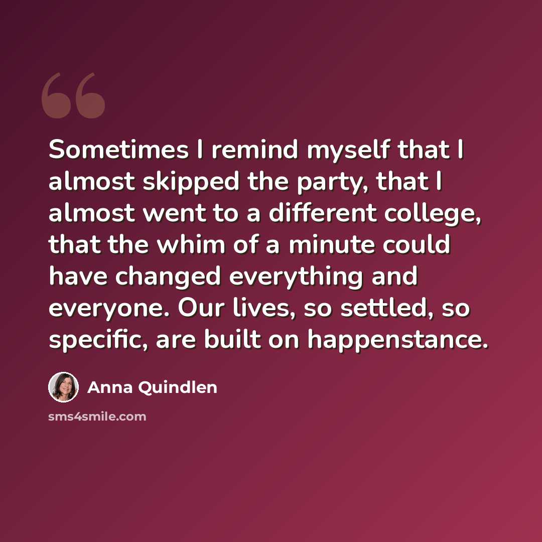 “Sometimes I remind myself that I almost skipped the party, that I almost went to a different college, that the whim of a minute could have changed everything and everyone. Our lives, so settled, so specific, are built on happenstance.” quote by Anna Quindlen