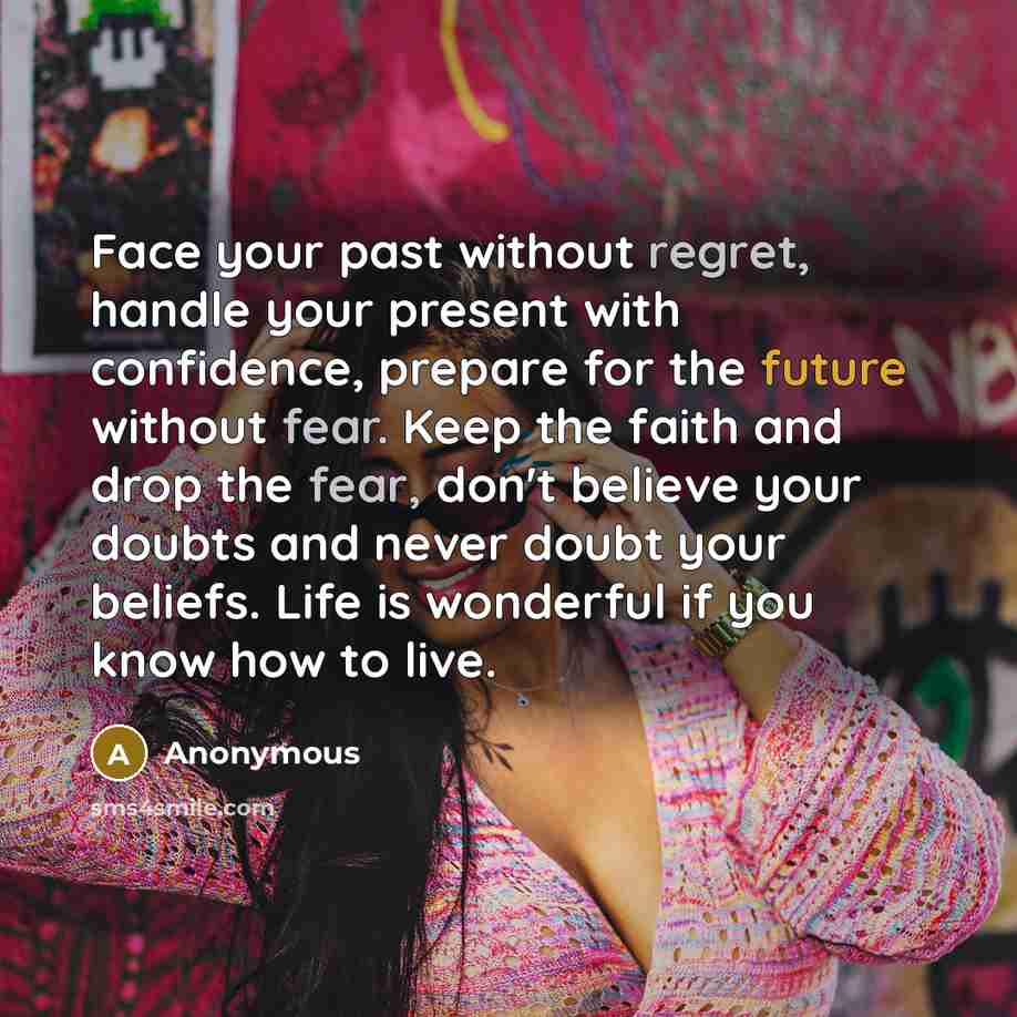 “Face your past without regret, handle your present with confidence, prepare for the future without fear. Keep the faith and drop the fear, don't believe your doubts and never doubt your beliefs. Life is wonderful if you know how to live.” quote by Anonymous