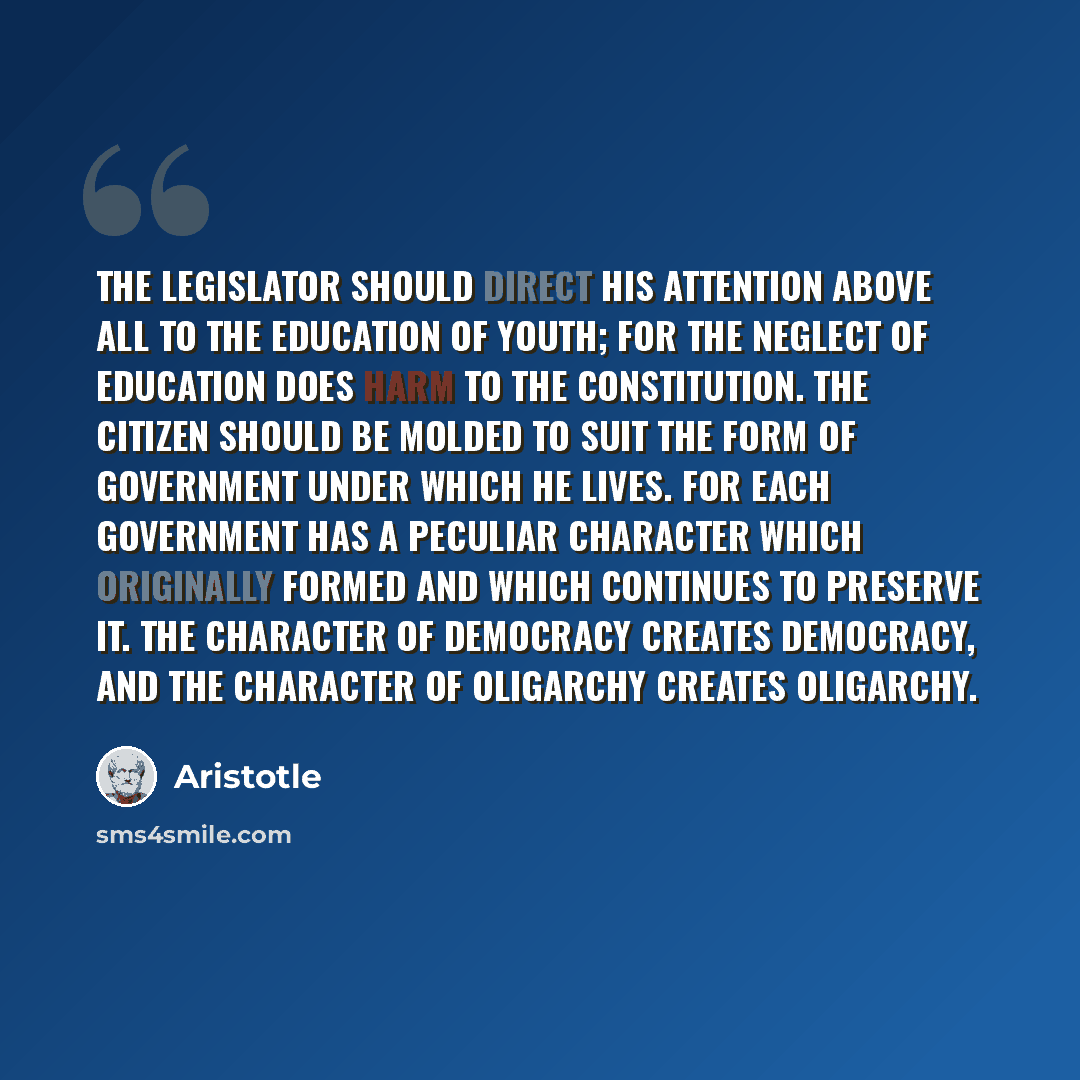 “The legislator should direct his attention above all to the education of youth; for the neglect of education does harm to the constitution. The citizen should be molded to suit the form of government under which he lives. For each government has a peculiar character which originally formed and…” quote by Aristotle