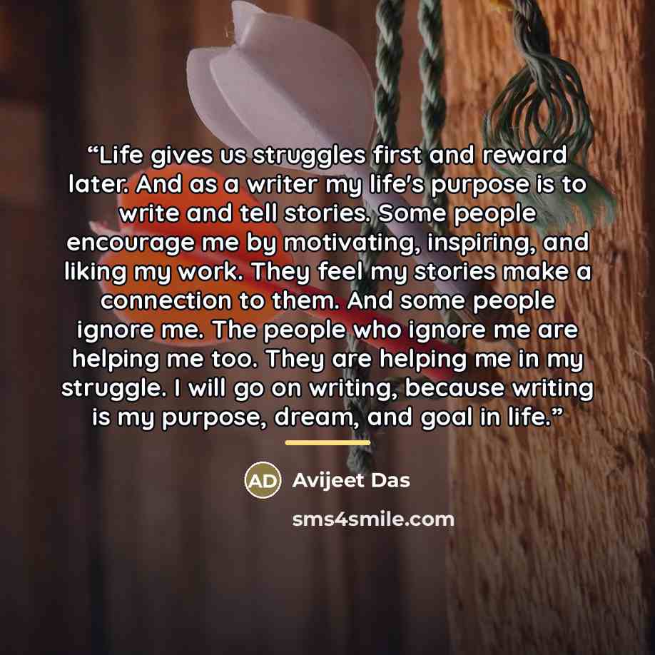 “Life gives us struggles first and reward later. And as a writer my life's purpose is to write and tell stories. Some people encourage me by motivating, inspiring, and liking my work. They feel my stories make a connection to them. And some people ignore me. The people who ignore me are helping me…” quote by Avijeet Das