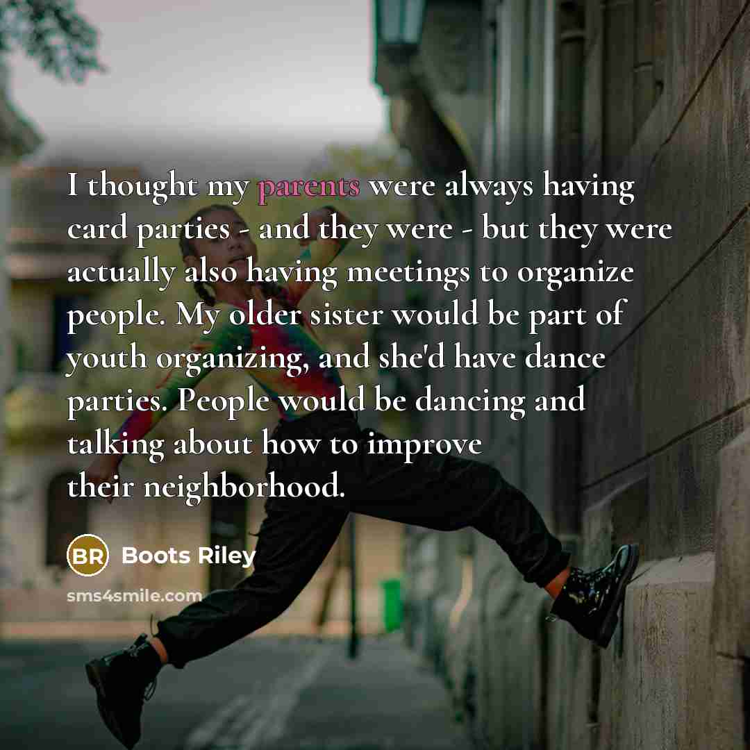 “I thought my parents were always having card parties - and they were - but they were actually also having meetings to organize people. My older sister would be part of youth organizing, and she'd have dance parties. People would be dancing and talking about how to improve their neighborhood.” quote by Boots Riley