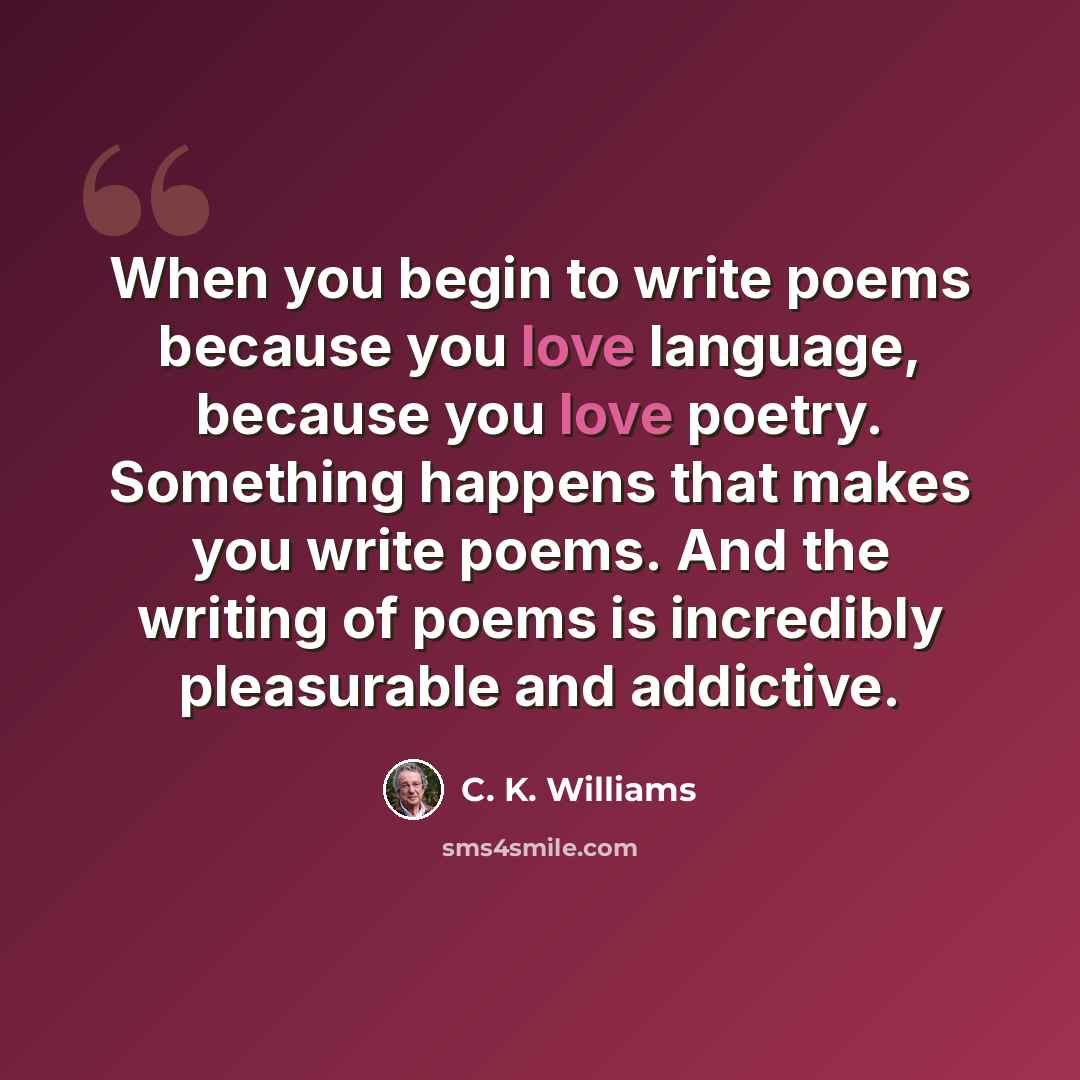 “When you begin to write poems because you love language, because you love poetry. Something happens that makes you write poems. And the writing of poems is incredibly pleasurable and addictive.” quote by C. K. Williams