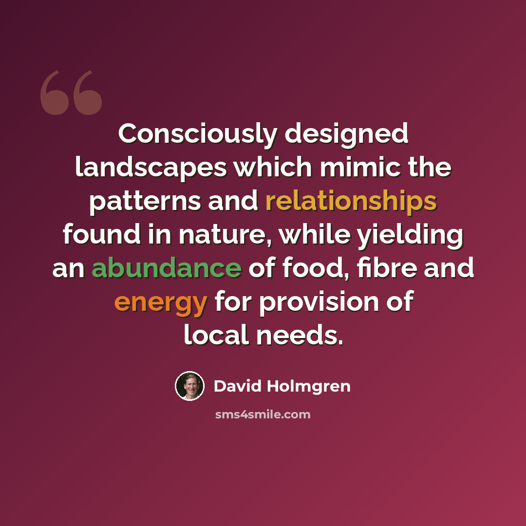 “Consciously designed landscapes which mimic the patterns and relationships found in nature, while yielding an abundance of food, fibre and energy for provision of local needs.” quote by David Holmgren