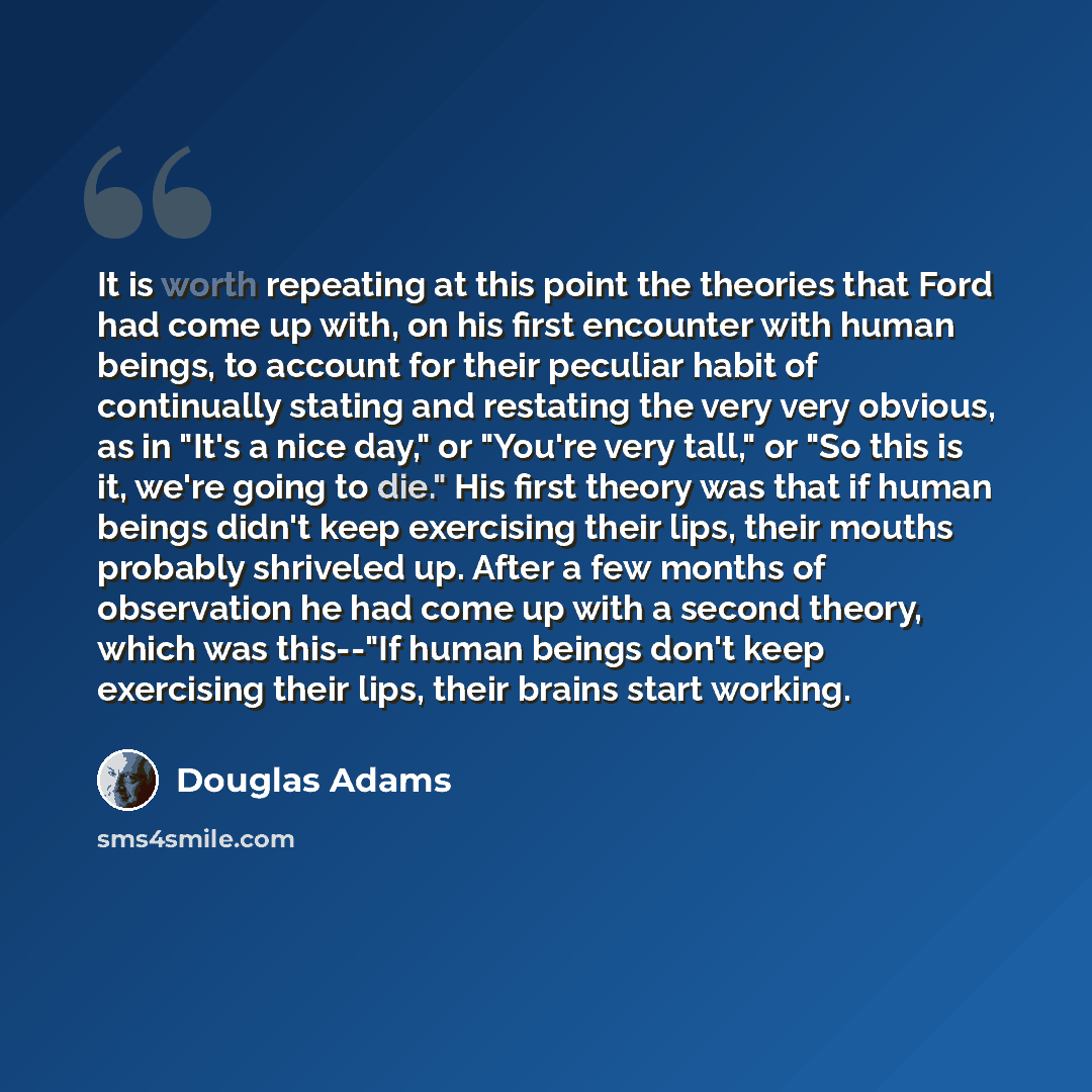 “It is worth repeating at this point the theories that Ford had come up with, on his first encounter with human beings, to account for their peculiar habit of continually stating and restating the very very obvious, as in "It's a nice day," or "You're very tall," or "So this is it, we're going to…” quote by Douglas Adams