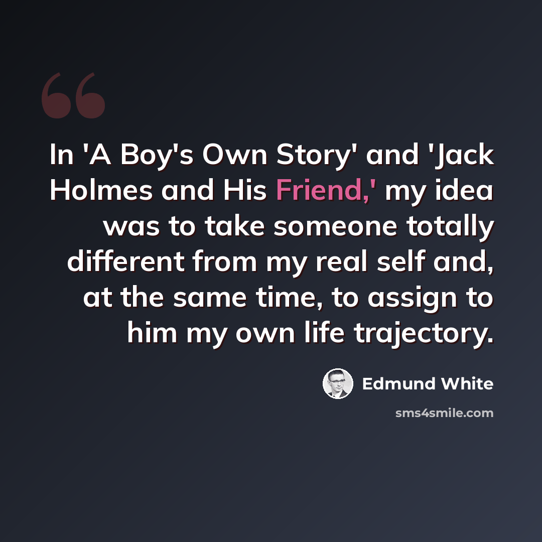 “In 'A Boy's Own Story' and 'Jack Holmes and His Friend,' my idea was to take someone totally different from my real self and, at the same time, to assign to him my own life trajectory.” quote by Edmund White