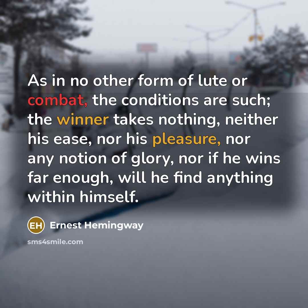 “As in no other form of lute or combat, the conditions are such; the winner takes nothing, neither his ease, nor his pleasure, nor any notion of glory, nor if he wins far enough, will he find anything within himself.” quote by Ernest Hemingway