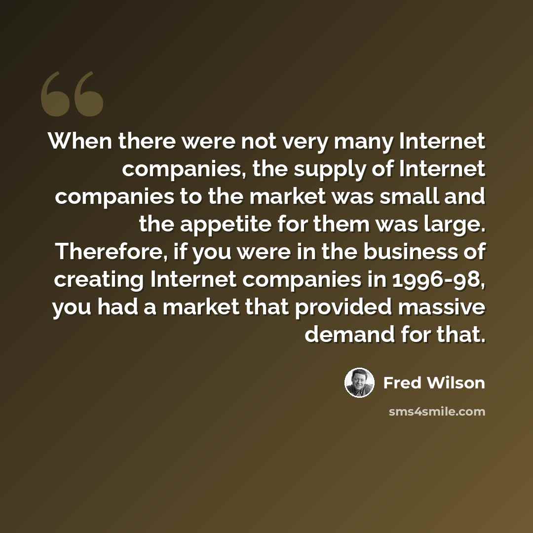 “When there were not very many Internet companies, the supply of Internet companies to the market was small and the appetite for them was large. Therefore, if you were in the business of creating Internet companies in 1996-98, you had a market that provided massive demand for that.” quote by Fred Wilson
