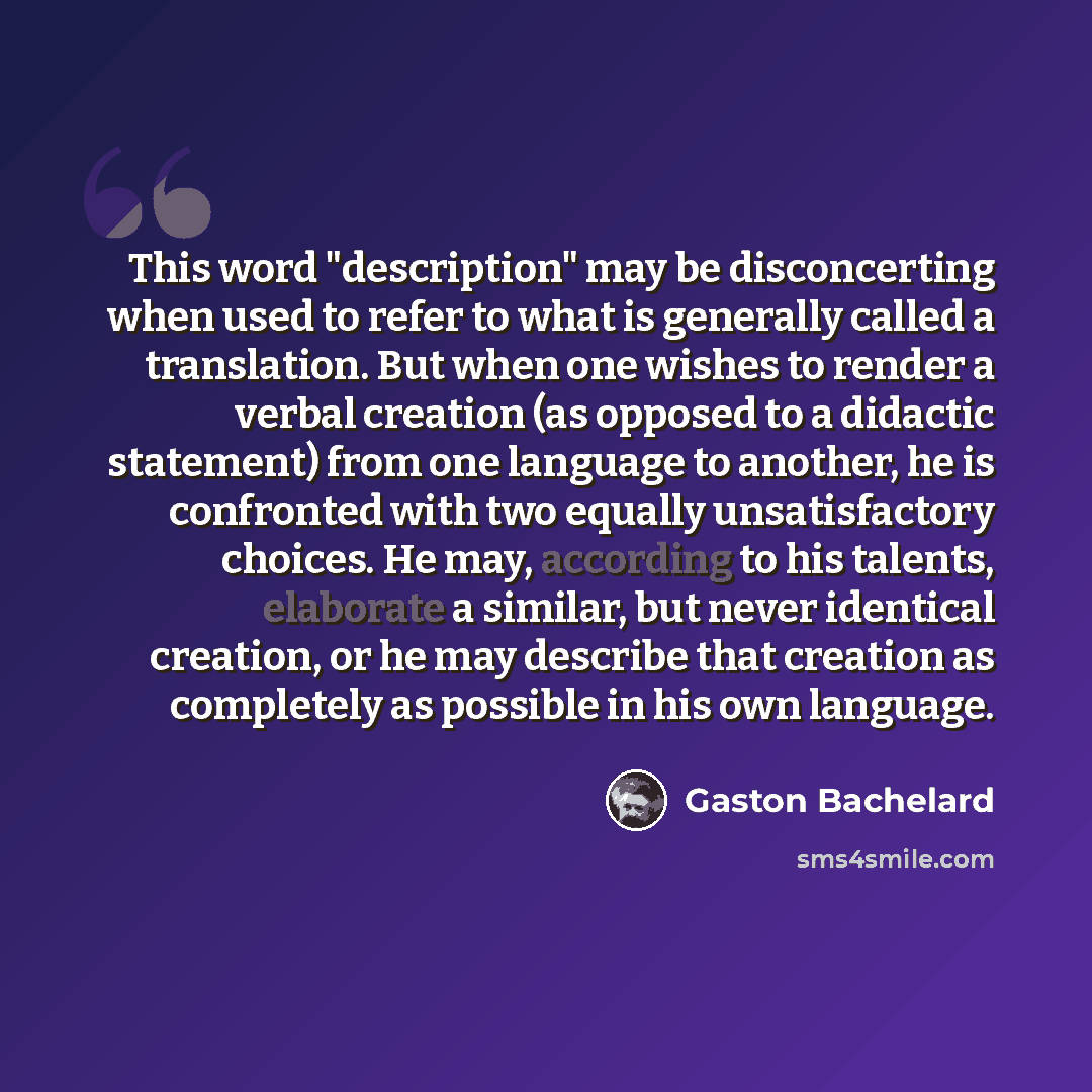 “This word "description" may be disconcerting when used to refer to what is generally called a translation. But when one wishes to render a verbal creation (as opposed to a didactic statement) from one language to another, he is confronted with two equally unsatisfactory choices. He may, according…” quote by Gaston Bachelard