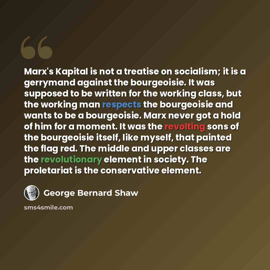 “Marx's Kapital is not a treatise on socialism; it is a gerrymand against the bourgeoisie. It was supposed to be written for the working class, but the working man respects the bourgeoisie and wants to be a bourgeoisie. Marx never got a hold of him for a moment. It was the revolting sons of the…” quote by George Bernard Shaw