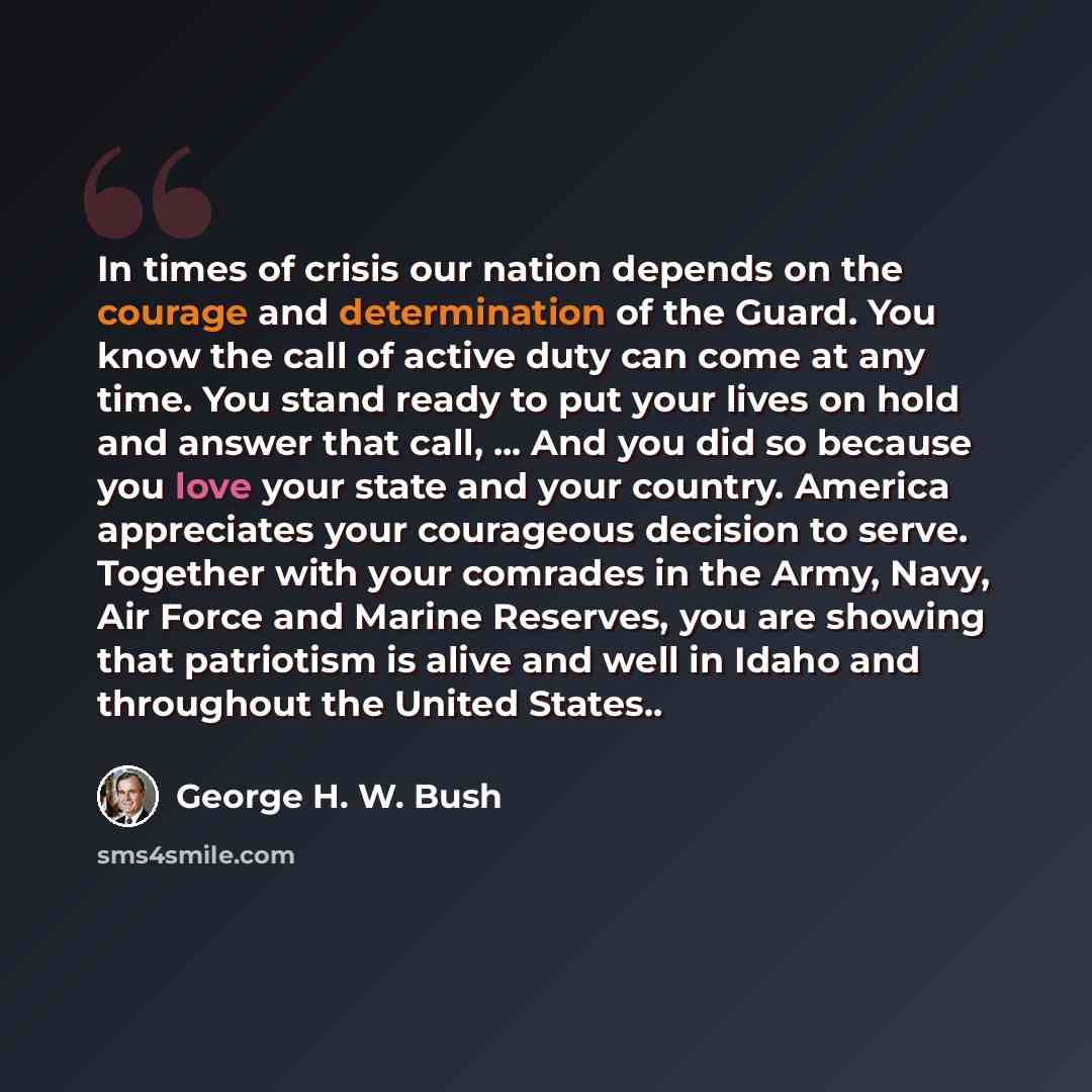 “In times of crisis our nation depends on the courage and determination of the Guard. You know the call of active duty can come at any time. You stand ready to put your lives on hold and answer that call, ... And you did so because you love your state and your country. America appreciates your…” quote by George H. W. Bush