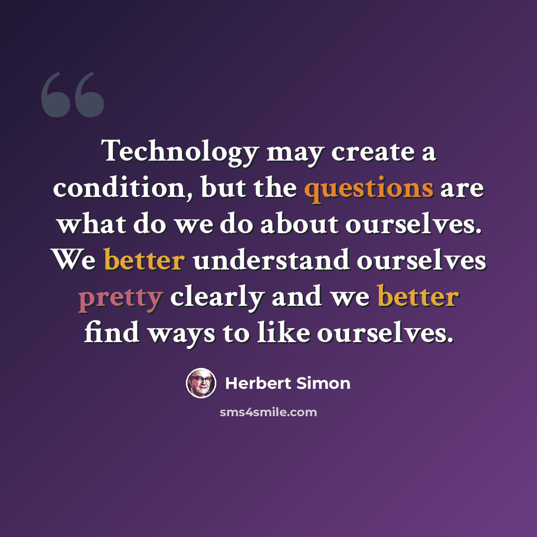 “Technology may create a condition, but the questions are what do we do about ourselves. We better understand ourselves pretty clearly and we better find ways to like ourselves.” quote by Herbert Simon
