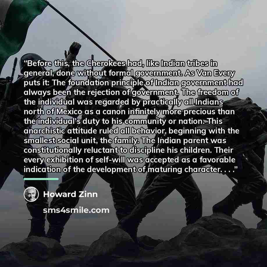 “Before this, the Cherokees had, like Indian tribes in general, done without formal government. As Van Every puts it: The foundation principle of Indian government had always been the rejection of government. The freedom of the individual was regarded by practically all Indians north of Mexico as a…” quote by Howard Zinn