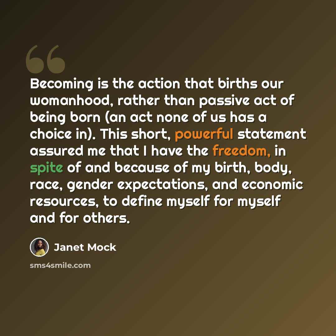 “Becoming is the action that births our womanhood, rather than passive act of being born (an act none of us has a choice in). This short, powerful statement assured me that I have the freedom, in spite of and because of my birth, body, race, gender expectations, and economic resources, to define…” quote by Janet Mock