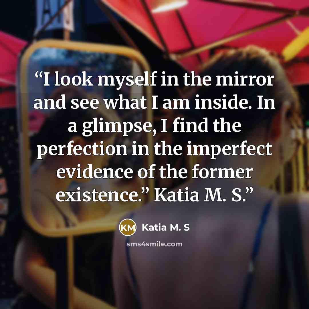 “I look myself in the mirror and see what I am inside. In a glimpse, I find the perfection in the imperfect evidence of the former existence.” Katia M. S.” quote by Katia M. S