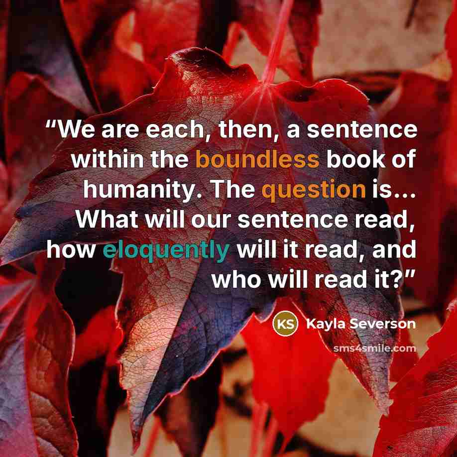 “We are each, then, a sentence within the boundless book of humanity. The question is… What will our sentence read, how eloquently will it read, and who will read it?” quote by Kayla Severson