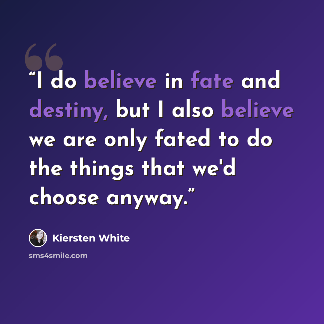 “I do believe in fate and destiny, but I also believe we are only fated to do the things that we'd choose anyway.” quote by Kiersten White
