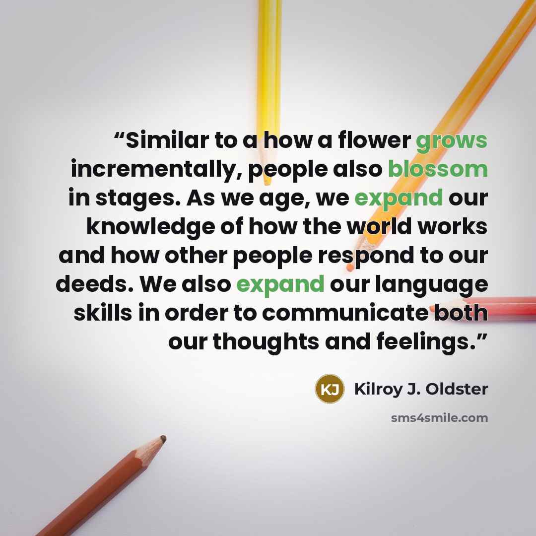 “Similar to a how a flower grows incrementally, people also blossom in stages. As we age, we expand our knowledge of how the world works and how other people respond to our deeds. We also expand our language skills in order to communicate both our thoughts and feelings.” quote by Kilroy J. Oldster