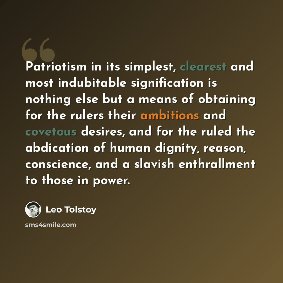 “Patriotism in its simplest, clearest and most indubitable signification is nothing else but a means of obtaining for the rulers their ambitions and covetous desires, and for the ruled the abdication of human dignity, reason, conscience, and a slavish enthrallment to those in power.” quote by Leo Tolstoy