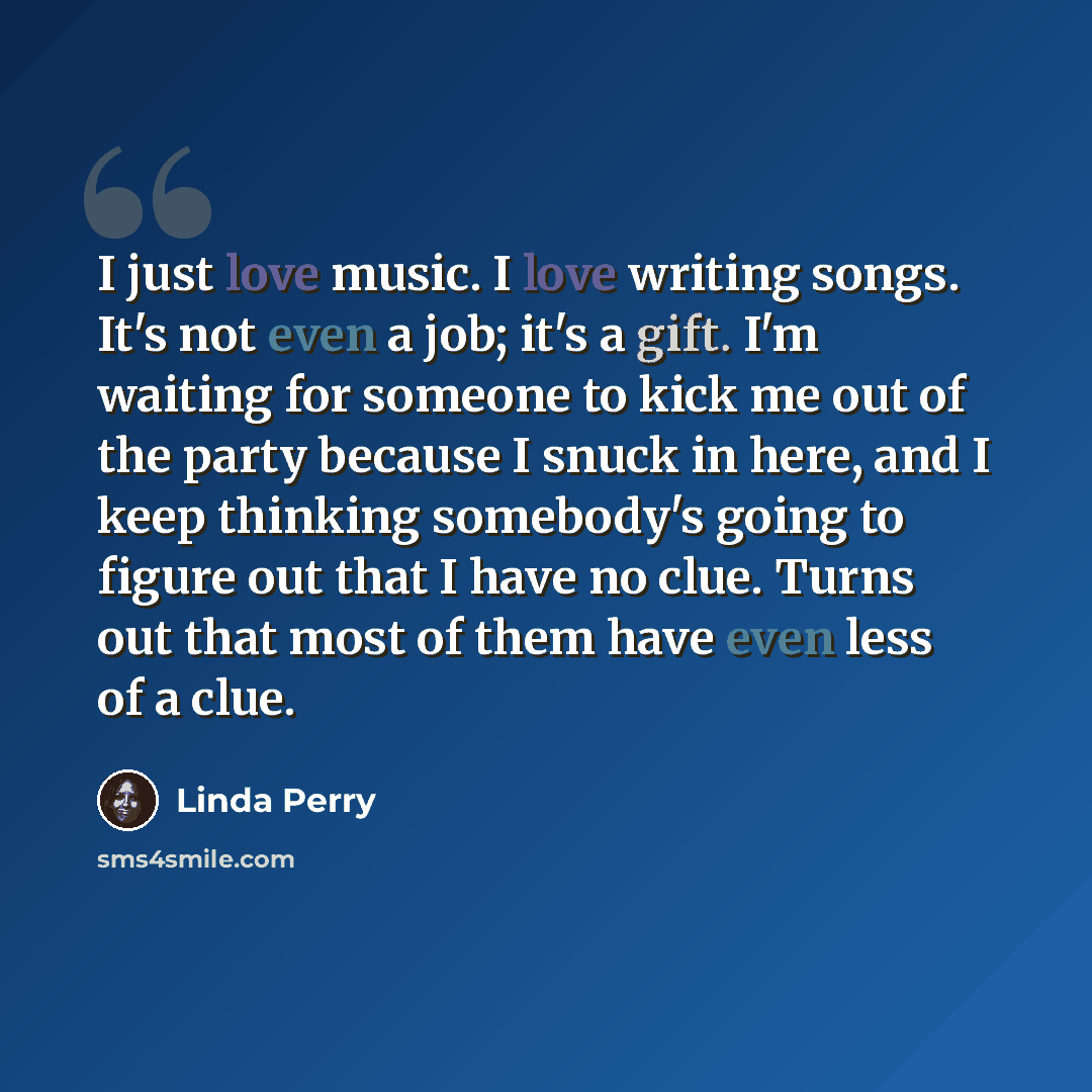 “I just love music. I love writing songs. It's not even a job; it's a gift. I'm waiting for someone to kick me out of the party because I snuck in here, and I keep thinking somebody's going to figure out that I have no clue. Turns out that most of them have even less of a clue.” quote by Linda Perry