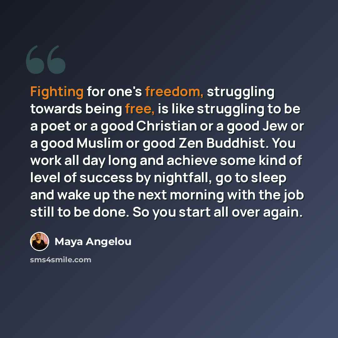 “Fighting for one's freedom, struggling towards being free, is like struggling to be a poet or a good Christian or a good Jew or a good Muslim or good Zen Buddhist. You work all day long and achieve some kind of level of success by nightfall, go to sleep and wake up the next morning with the job…” quote by Maya Angelou
