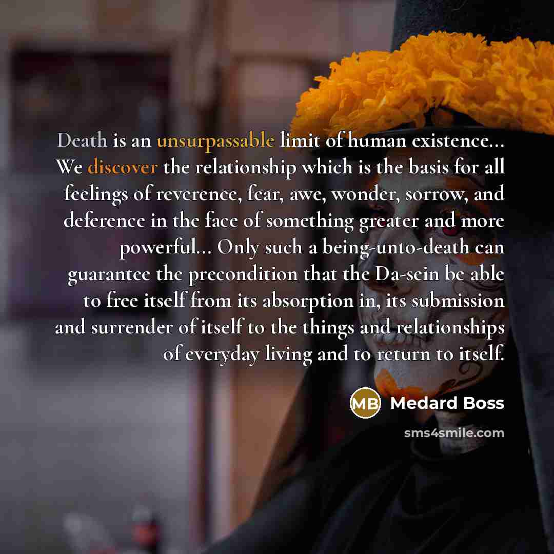 “Death is an unsurpassable limit of human existence... We discover the relationship which is the basis for all feelings of reverence, fear, awe, wonder, sorrow, and deference in the face of something greater and more powerful... Only such a being-unto-death can guarantee the precondition that the…” quote by Medard Boss