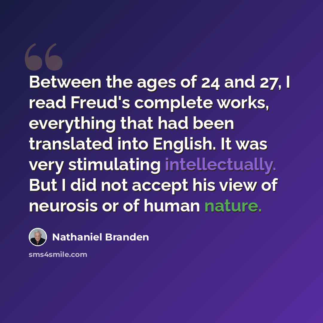 “Between the ages of 24 and 27, I read Freud's complete works, everything that had been translated into English. It was very stimulating intellectually. But I did not accept his view of neurosis or of human nature.” quote by Nathaniel Branden