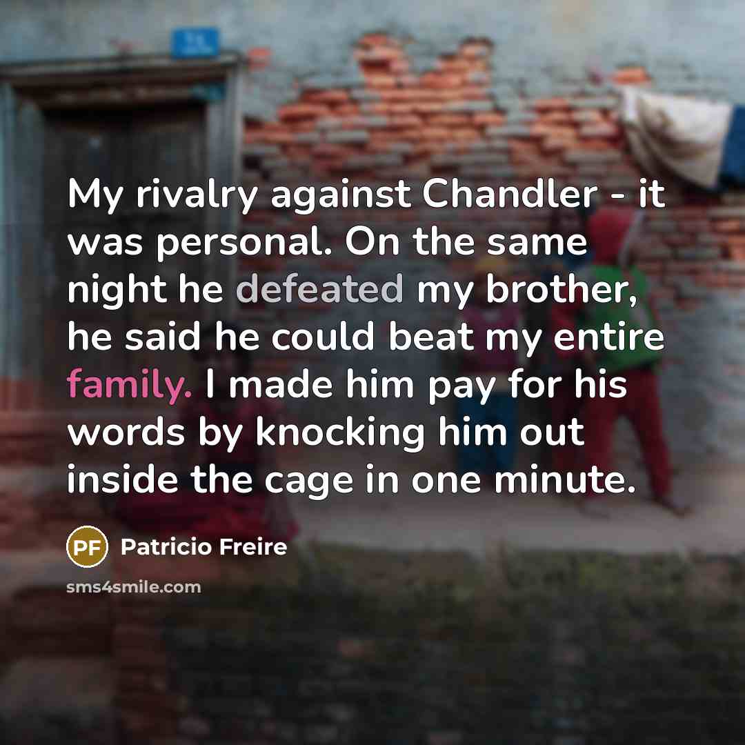 “My rivalry against Chandler - it was personal. On the same night he defeated my brother, he said he could beat my entire family. I made him pay for his words by knocking him out inside the cage in one minute.” quote by Patricio Freire