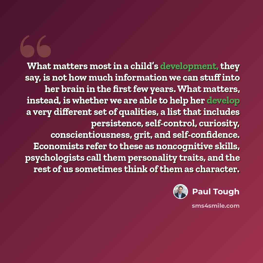 “What matters most in a child’s development, they say, is not how much information we can stuff into her brain in the first few years. What matters, instead, is whether we are able to help her develop a very different set of qualities, a list that includes persistence, self-control, curiosity…” quote by Paul Tough