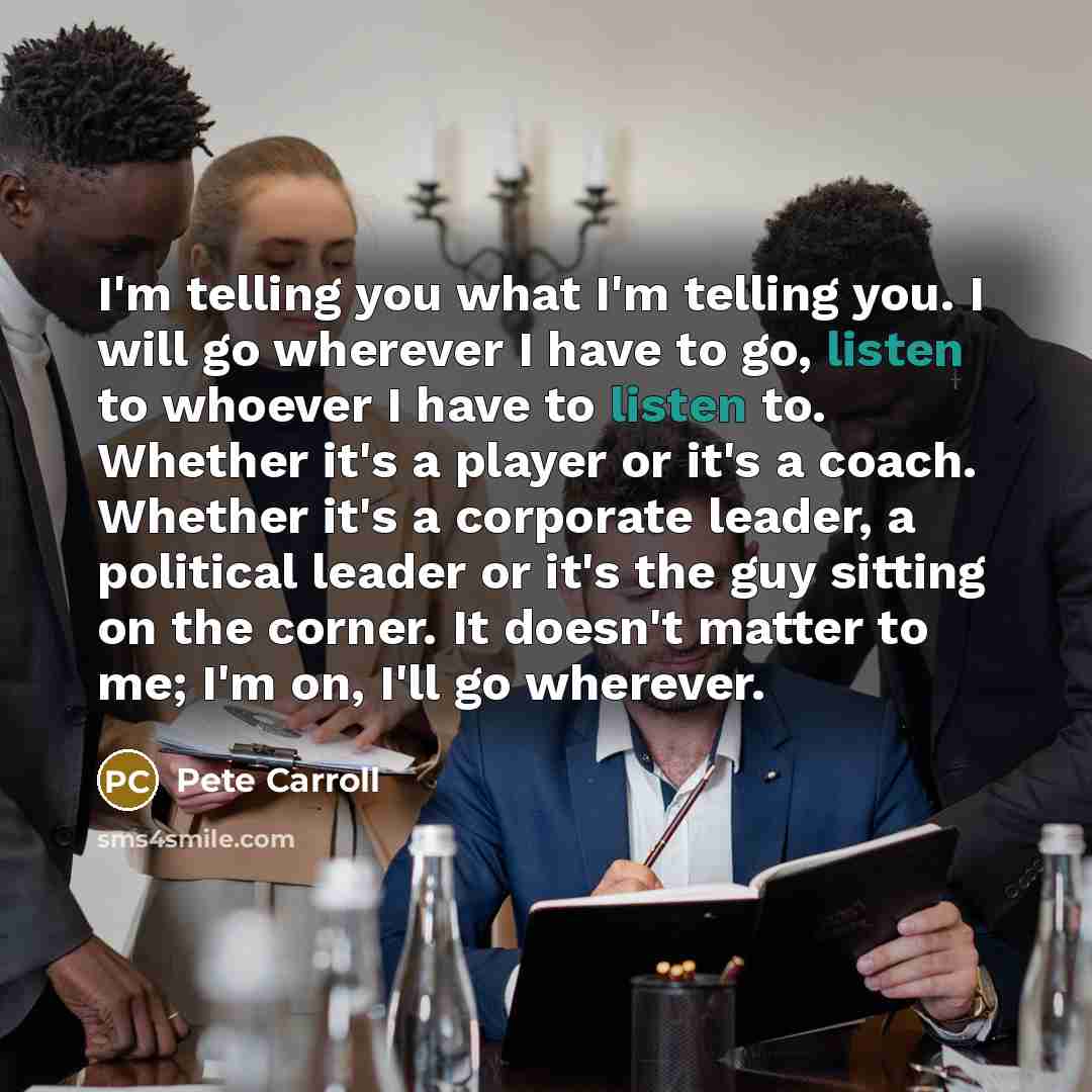 “I'm telling you what I'm telling you. I will go wherever I have to go, listen to whoever I have to listen to. Whether it's a player or it's a coach. Whether it's a corporate leader, a political leader or it's the guy sitting on the corner. It doesn't matter to me; I'm on, I'll go wherever.” quote by Pete Carroll